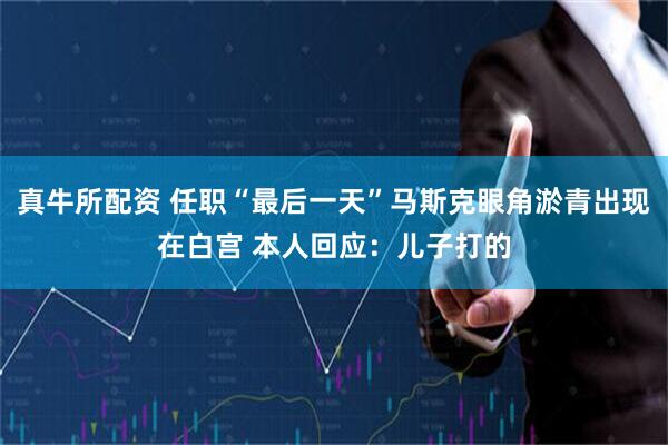 真牛所配资 任职“最后一天”马斯克眼角淤青出现在白宫 本人回应：儿子打的