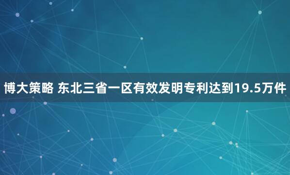 博大策略 东北三省一区有效发明专利达到19.5万件