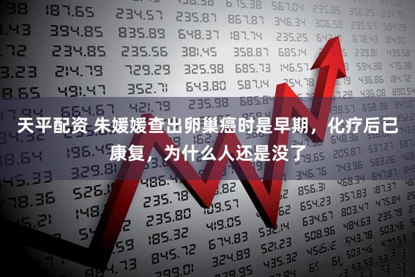 天平配资 朱媛媛查出卵巢癌时是早期，化疗后已康复，为什么人还是没了