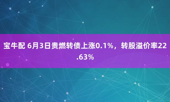 宝牛配 6月3日贵燃转债上涨0.1%，转股溢价率22.63%