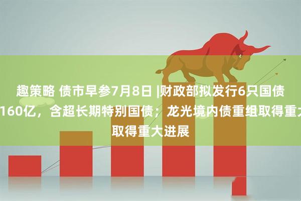 趣策略 债市早参7月8日 |财政部拟发行6只国债合计4160亿，含超长期特别国债；龙光境内债重组取得重大进展