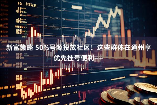 新富策略 50%号源投放社区！这些群体在通州享优先挂号便利——