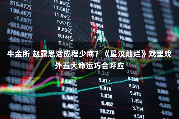 牛金所 赵露思活成程少商？《星汉灿烂》戏里戏外五大命运巧合呼应