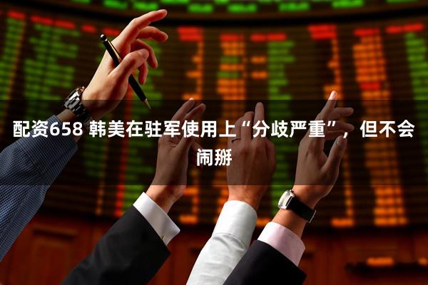 配资658 韩美在驻军使用上“分歧严重”，但不会闹掰
