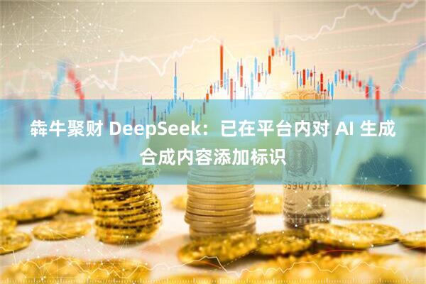 犇牛聚财 DeepSeek：已在平台内对 AI 生成合成内容添加标识