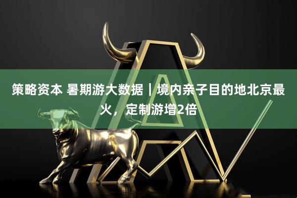 策略资本 暑期游大数据｜境内亲子目的地北京最火，定制游增2倍