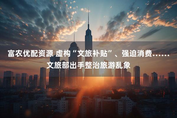 富农优配资源 虚构“文旅补贴”、强迫消费……文旅部出手整治旅游乱象