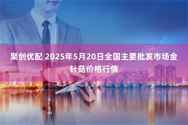 聚创优配 2025年5月20日全国主要批发市场金针菇价格行情