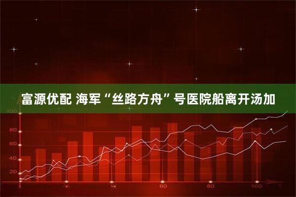 富源优配 海军“丝路方舟”号医院船离开汤加