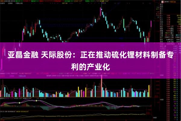 亚晶金融 天际股份：正在推动硫化锂材料制备专利的产业化