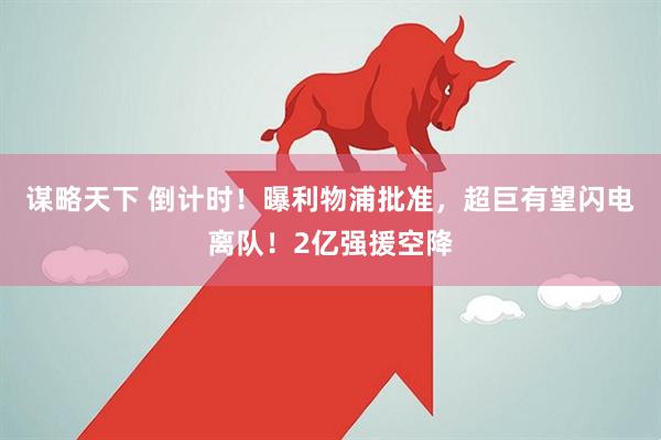 谋略天下 倒计时！曝利物浦批准，超巨有望闪电离队！2亿强援空降