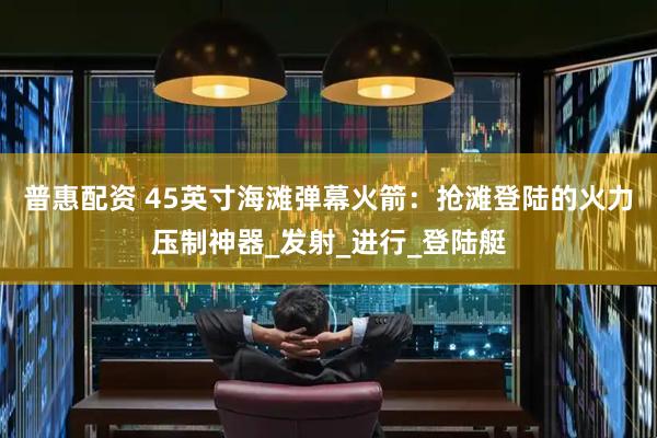 普惠配资 45英寸海滩弹幕火箭：抢滩登陆的火力压制神器_发射_进行_登陆艇