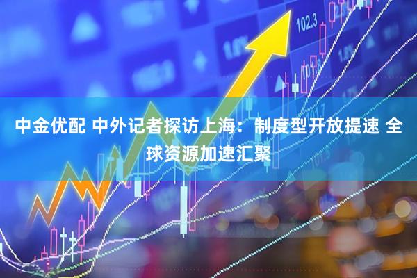 中金优配 中外记者探访上海：制度型开放提速 全球资源加速汇聚