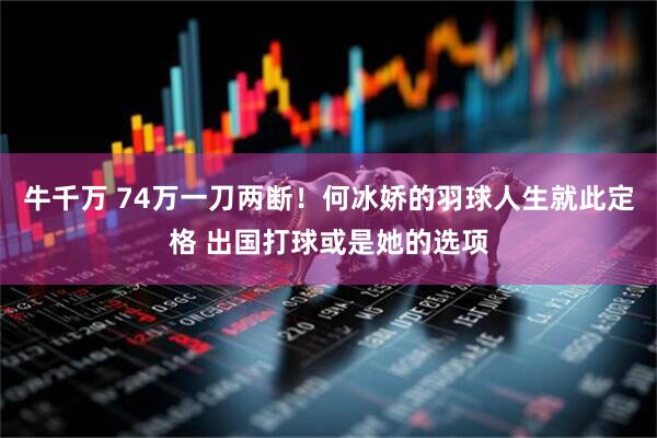 牛千万 74万一刀两断！何冰娇的羽球人生就此定格 出国打球或是她的选项