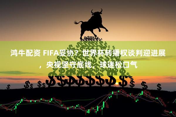 鸿牛配资 FIFA妥协？世界杯转播权谈判迎进展，央视坚守底线，球迷松口气
