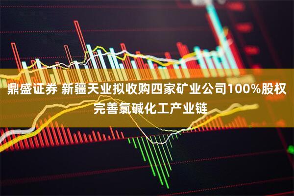 鼎盛证券 新疆天业拟收购四家矿业公司100%股权  完善氯碱化工产业链