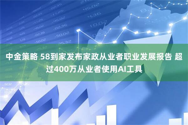 中金策略 58到家发布家政从业者职业发展报告 超过400万从业者使用AI工具