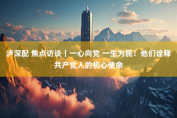 泸深配 焦点访谈｜一心向党 一生为民！他们诠释共产党人的初心使命