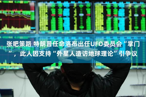 张吧策路 特朗普任命洛布出任UFO委员会“掌门”，此人因支持“外星人造访地球理论”引争议